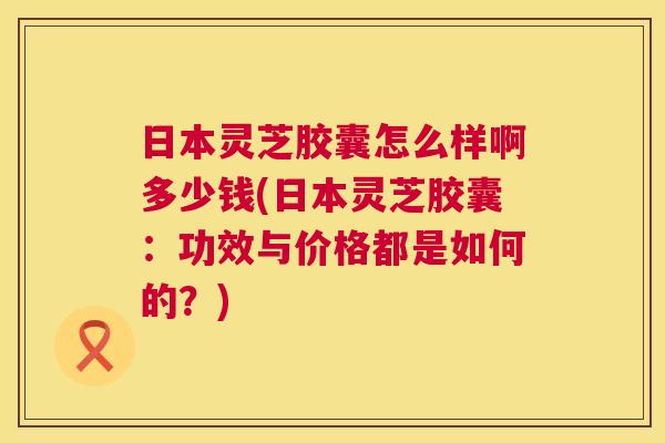 日本灵芝胶囊怎么样啊多少钱(日本灵芝胶囊：功效与价格都是如何的？)