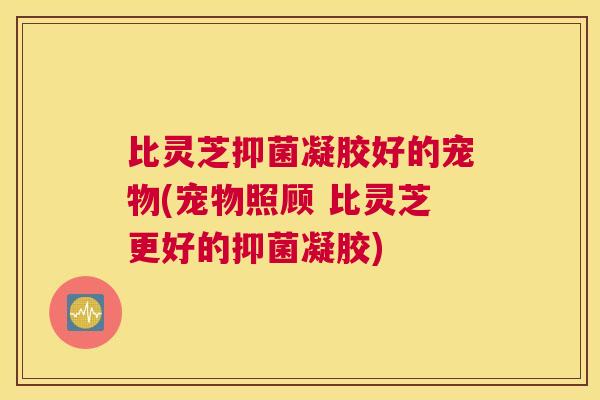 比灵芝抑菌凝胶好的宠物(宠物照顾 比灵芝更好的抑菌凝胶)