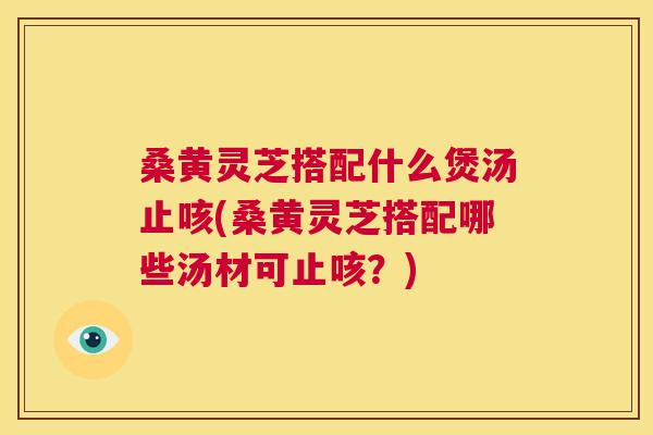 桑黄灵芝搭配什么煲汤止咳(桑黄灵芝搭配哪些汤材可止咳？)