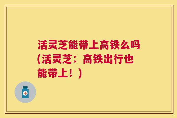 活灵芝能带上高铁么吗(活灵芝：高铁出行也能带上！)