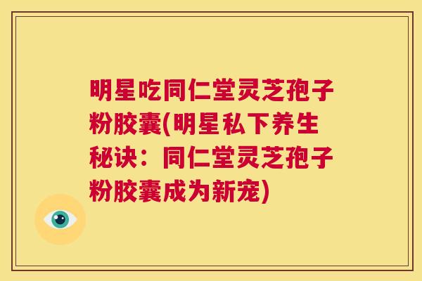明星吃同仁堂灵芝孢子粉胶囊(明星私下养生秘诀：同仁堂灵芝孢子粉胶囊成为新宠)