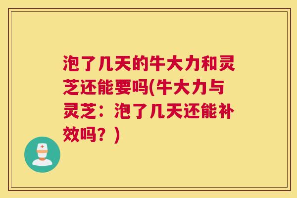 泡了几天的牛大力和灵芝还能要吗(牛大力与灵芝：泡了几天还能补效吗？)