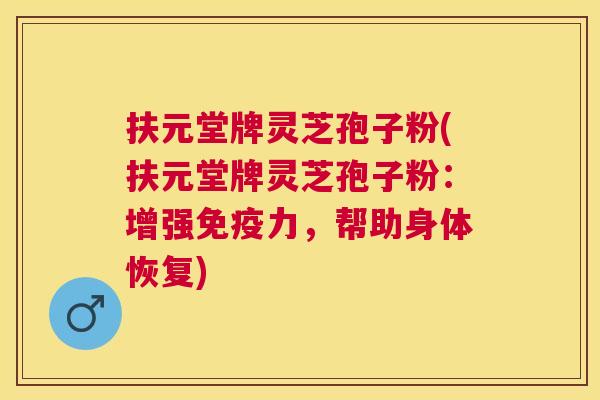 扶元堂牌灵芝孢子粉(扶元堂牌灵芝孢子粉：增强免疫力，帮助身体恢复)