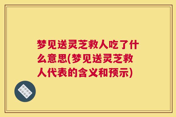 梦见送灵芝救人吃了什么意思(梦见送灵芝救人代表的含义和预示)