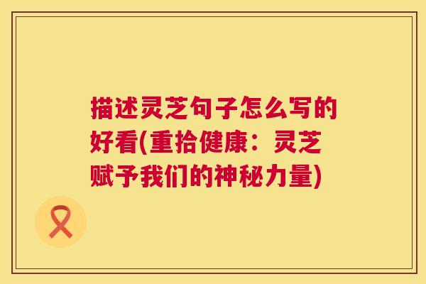 描述灵芝句子怎么写的好看(重拾健康：灵芝赋予我们的神秘力量)