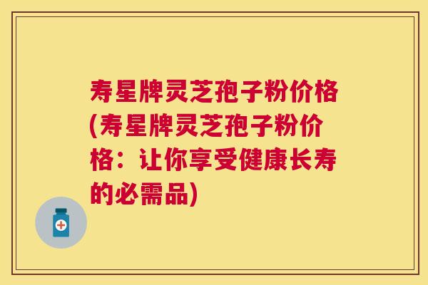 寿星牌灵芝孢子粉价格(寿星牌灵芝孢子粉价格：让你享受健康长寿的必需品)