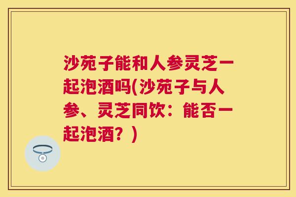 沙苑子能和人参灵芝一起泡酒吗(沙苑子与人参、灵芝同饮：能否一起泡酒？)