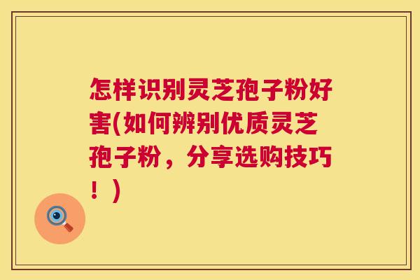 怎样识别灵芝孢子粉好害(如何辨别优质灵芝孢子粉，分享选购技巧！)