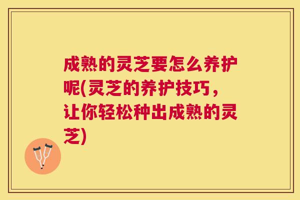 成熟的灵芝要怎么养护呢(灵芝的养护技巧，让你轻松种出成熟的灵芝)