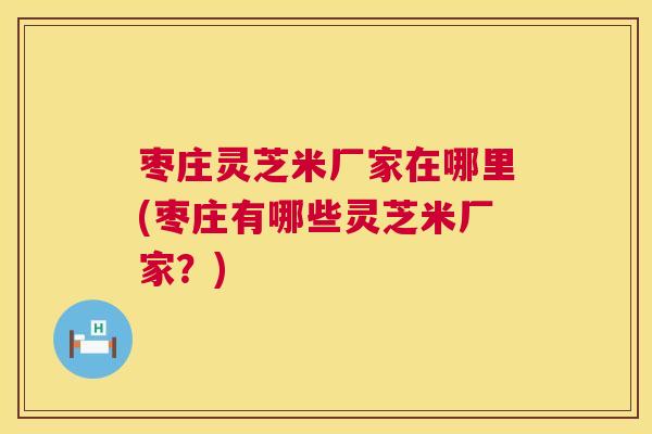 枣庄灵芝米厂家在哪里(枣庄有哪些灵芝米厂家？)