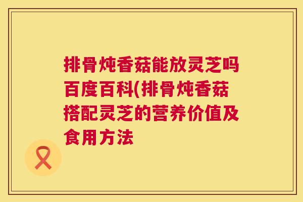 排骨炖香菇能放灵芝吗百度百科(排骨炖香菇搭配灵芝的营养价值及食用方法