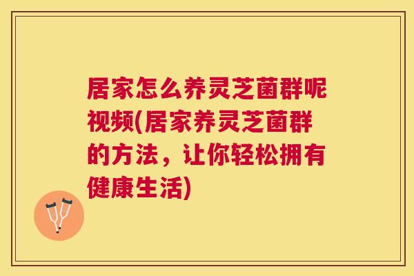 居家怎么养灵芝菌群呢视频(居家养灵芝菌群的方法，让你轻松拥有健康生活)