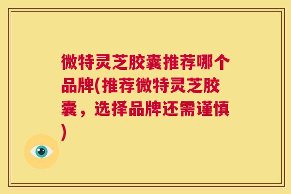微特灵芝胶囊推荐哪个品牌(推荐微特灵芝胶囊，选择品牌还需谨慎)