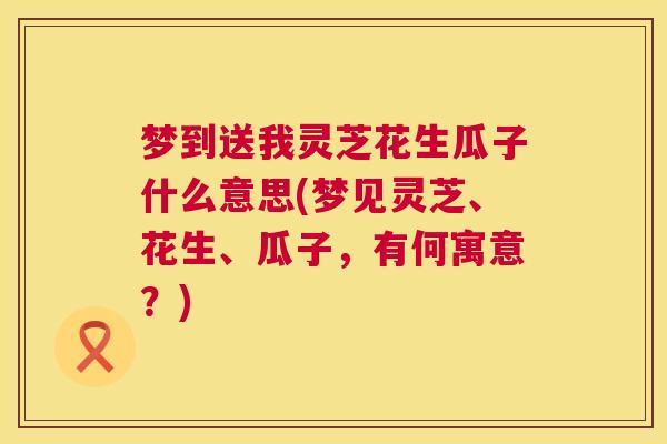 梦到送我灵芝花生瓜子什么意思(梦见灵芝、花生、瓜子，有何寓意？)
