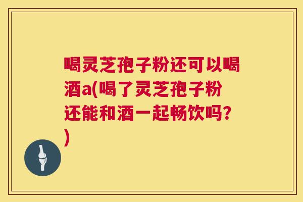 喝灵芝孢子粉还可以喝酒a(喝了灵芝孢子粉还能和酒一起畅饮吗?) 喝灵芝孢子粉还可以喝酒a(喝了灵芝孢子粉还能和酒一起畅饮吗?)