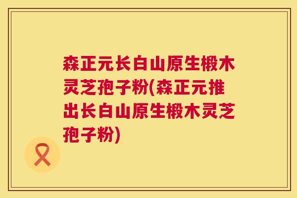 森正元长白山原生椴木灵芝孢子粉(森正元推出长白山原生椴木灵芝孢子粉)