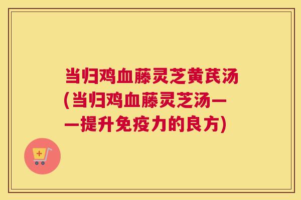 当归鸡血藤灵芝黄芪汤(当归鸡血藤灵芝汤——提升免疫力的良方)