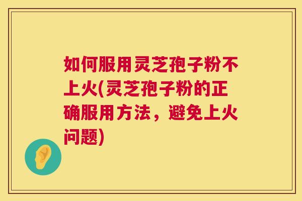 如何服用灵芝孢子粉不上火(灵芝孢子粉的正确服用方法，避免上火问题)