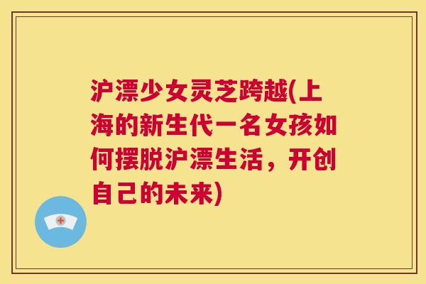 沪漂少女灵芝跨越(上海的新生代一名女孩如何摆脱沪漂生活，开创自己的未来)