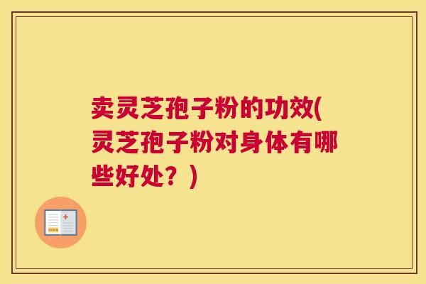 卖灵芝孢子粉的功效(灵芝孢子粉对身体有哪些好处？)