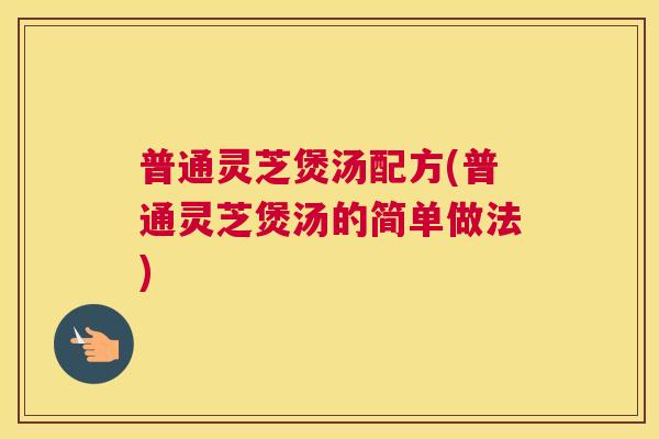 普通灵芝煲汤配方(普通灵芝煲汤的简单做法)