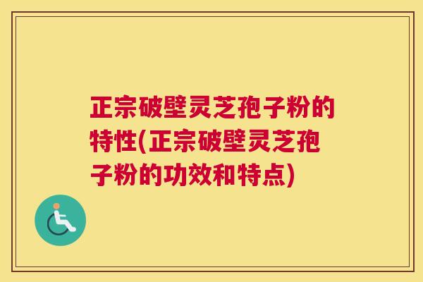 正宗破壁灵芝孢子粉的特性(正宗破壁灵芝孢子粉的功效和特点)
