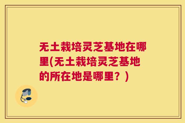 无土栽培灵芝基地在哪里(无土栽培灵芝基地的所在地是哪里?) 无土栽培灵芝基地在哪里(无土栽培灵芝基地的所在地是哪里?)