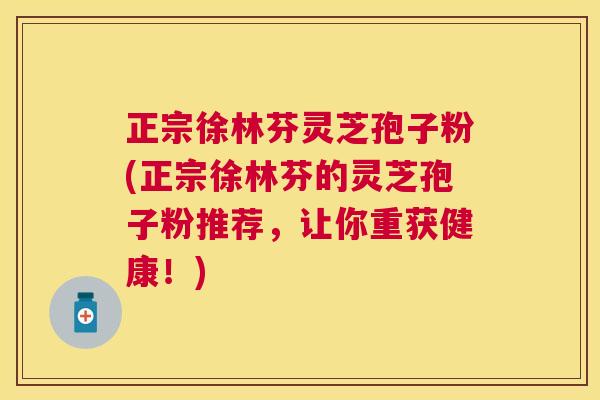 正宗徐林芬灵芝孢子粉(正宗徐林芬的灵芝孢子粉推荐，让你重获健康！)