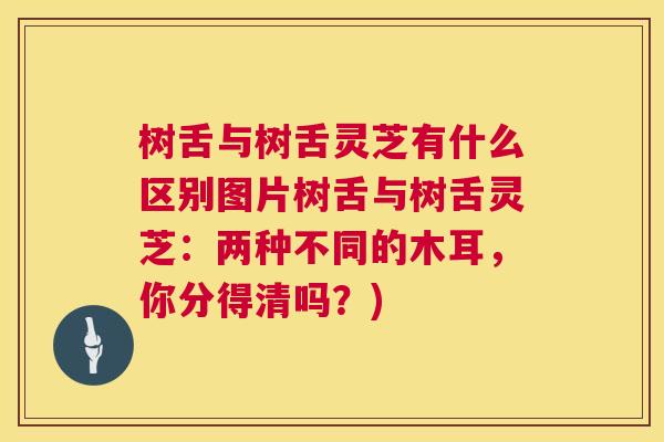 树舌与树舌灵芝有什么区别图片树舌与树舌灵芝：两种不同的木耳，你分得清吗？)
