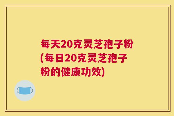 每天20克灵芝孢子粉(每日20克灵芝孢子粉的健康功效)