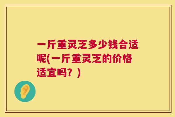 一斤重灵芝多少钱合适呢(一斤重灵芝的价格适宜吗？)