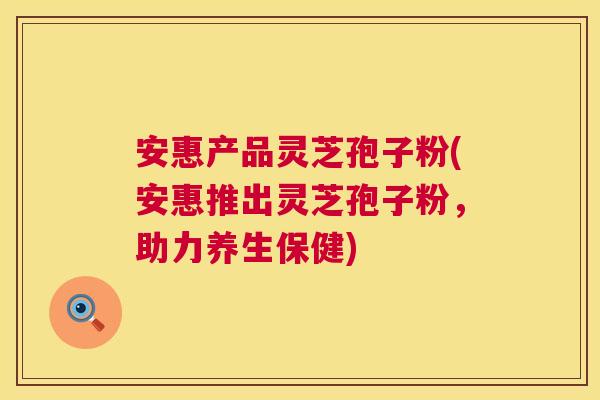 安惠产品灵芝孢子粉(安惠推出灵芝孢子粉，助力养生保健)