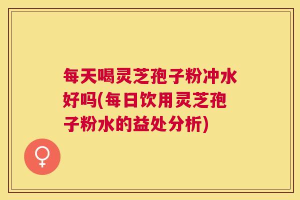 每天喝灵芝孢子粉冲水好吗(每日饮用灵芝孢子粉水的益处分析)