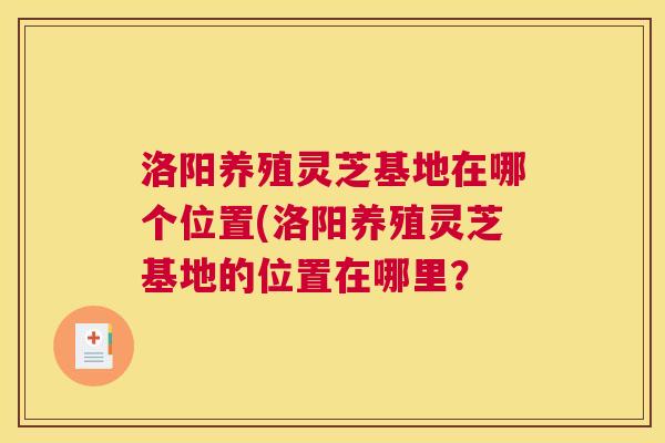 洛阳养殖灵芝基地在哪个位置(洛阳养殖灵芝基地的位置在哪里？