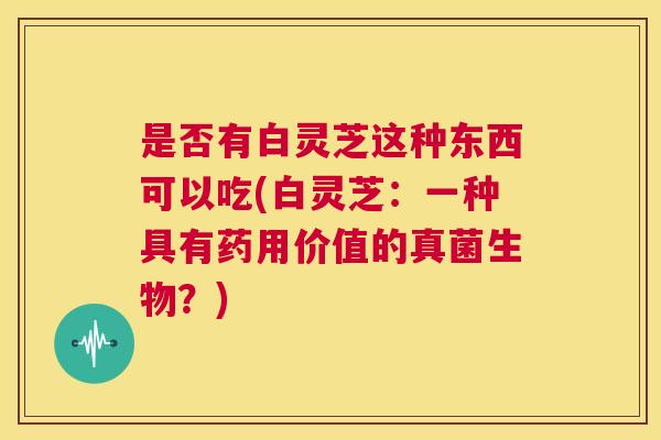 是否有白灵芝这种东西可以吃(白灵芝：一种具有药用价值的真菌生物？)