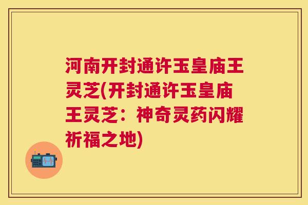 河南开封通许玉皇庙王灵芝(开封通许玉皇庙王灵芝：神奇灵药闪耀祈福之地)