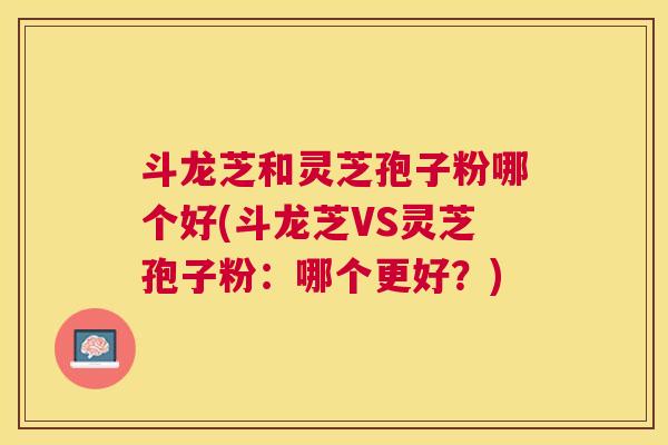 斗龙芝和灵芝孢子粉哪个好(斗龙芝VS灵芝孢子粉:哪个更好?) 斗龙芝和灵芝孢子粉哪个好(斗龙芝VS灵芝孢子粉:哪个更好?)