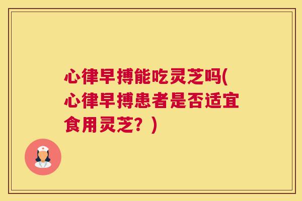 心律早搏能吃灵芝吗(心律早搏患者是否适宜食用灵芝？)