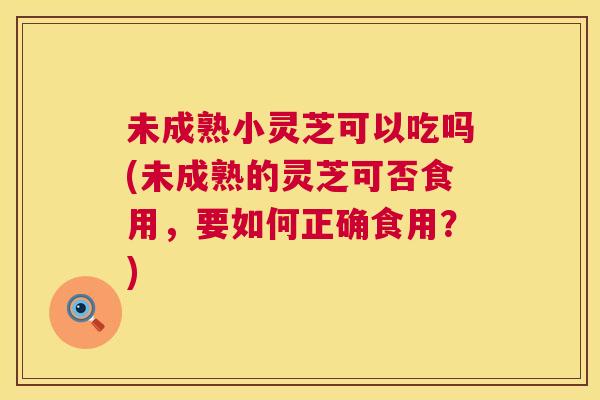 未成熟小灵芝可以吃吗(未成熟的灵芝可否食用，要如何正确食用？)