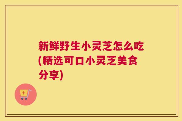 新鲜野生小灵芝怎么吃(精选可口小灵芝美食分享)