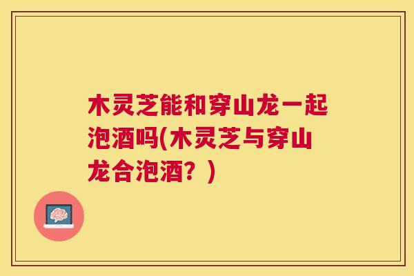 木灵芝能和穿山龙一起泡酒吗(木灵芝与穿山龙合泡酒？)