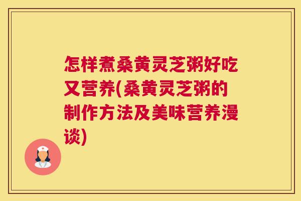 怎样煮桑黄灵芝粥好吃又营养(桑黄灵芝粥的制作方法及美味营养漫谈)