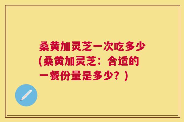 桑黄加灵芝一次吃多少(桑黄加灵芝：合适的一餐份量是多少？)