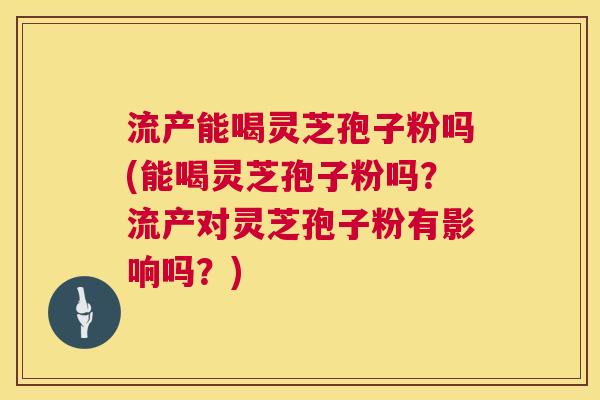 流产能喝灵芝孢子粉吗(能喝灵芝孢子粉吗？流产对灵芝孢子粉有影响吗？)