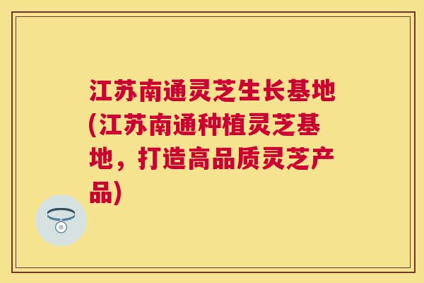 江苏南通灵芝生长基地(江苏南通种植灵芝基地，打造高品质灵芝产品)