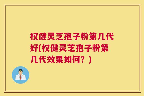 权健灵芝孢子粉第几代好(权健灵芝孢子粉第几代效果如何？)