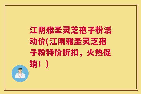 江阴雅圣灵芝孢子粉活动价(江阴雅圣灵芝孢子粉特价折扣,火热促销!) 江阴雅圣灵芝孢子粉活动价(江阴雅圣灵芝孢子粉特价折扣,火热促销!)