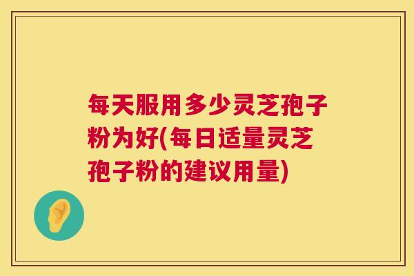 每天服用多少灵芝孢子粉为好(每日适量灵芝孢子粉的建议用量)
