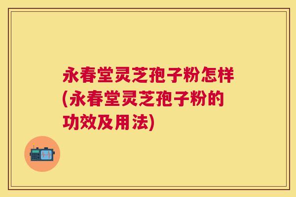 永春堂灵芝孢子粉怎样(永春堂灵芝孢子粉的功效及用法)