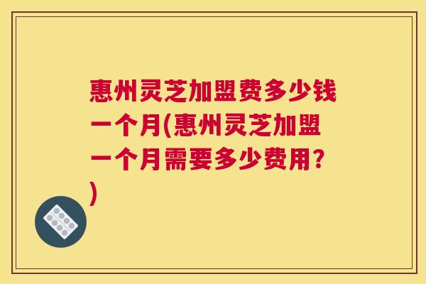 惠州灵芝加盟费多少钱一个月(惠州灵芝加盟一个月需要多少费用?) 惠州灵芝加盟费多少钱一个月(惠州灵芝加盟一个月需要多少费用?)